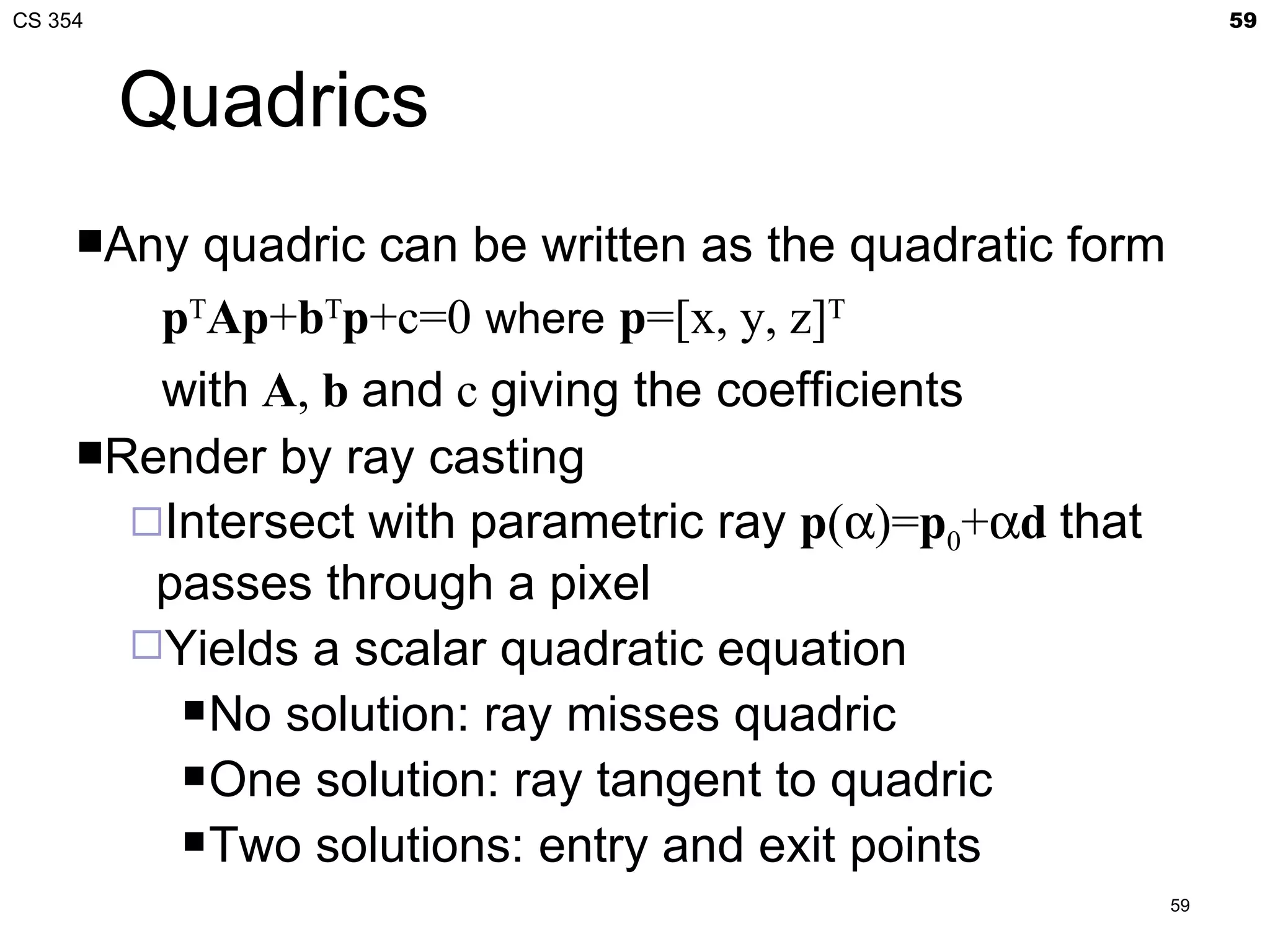 CS 354                                                        59



         Quadrics
     Any quadric can be written as the quadratic form
        pTAp+bTp+c=0 where p=[x, y, z]T
        with A, b and c giving the coefficients
     Render by ray casting
       Intersect with parametric ray p(α)=p0+αd that
        passes through a pixel
       Yields a scalar quadratic equation
          No solution: ray misses quadric

          One solution: ray tangent to quadric

          Two solutions: entry and exit points
                                                         59
 