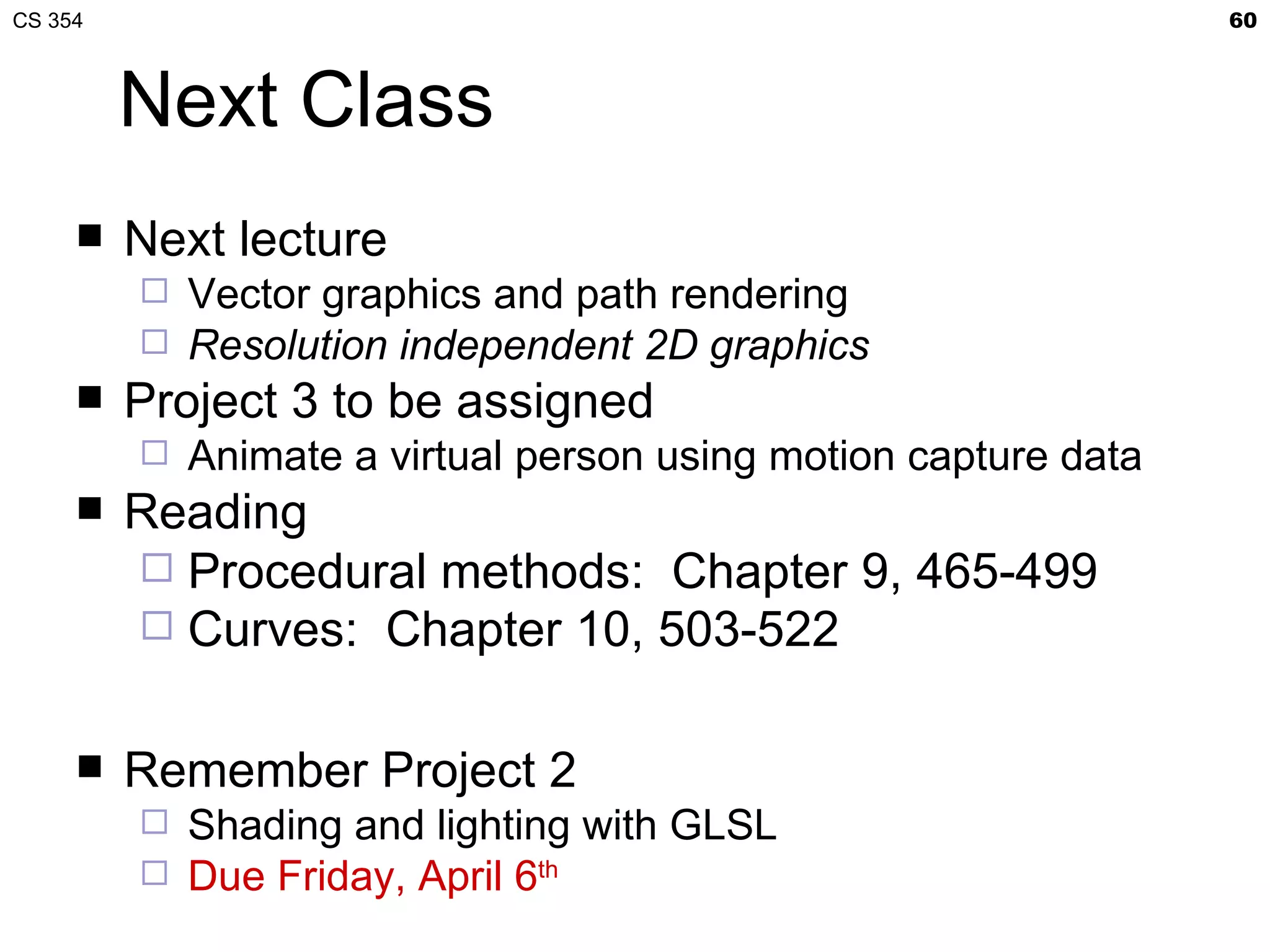 CS 354                                                            60



         Next Class
        Next lecture
            Vector graphics and path rendering
            Resolution independent 2D graphics
        Project 3 to be assigned
            Animate a virtual person using motion capture data
        Reading
          Procedural methods: Chapter 9, 465-499
          Curves: Chapter 10, 503-522


        Remember Project 2
            Shading and lighting with GLSL
            Due Friday, April 6th
 