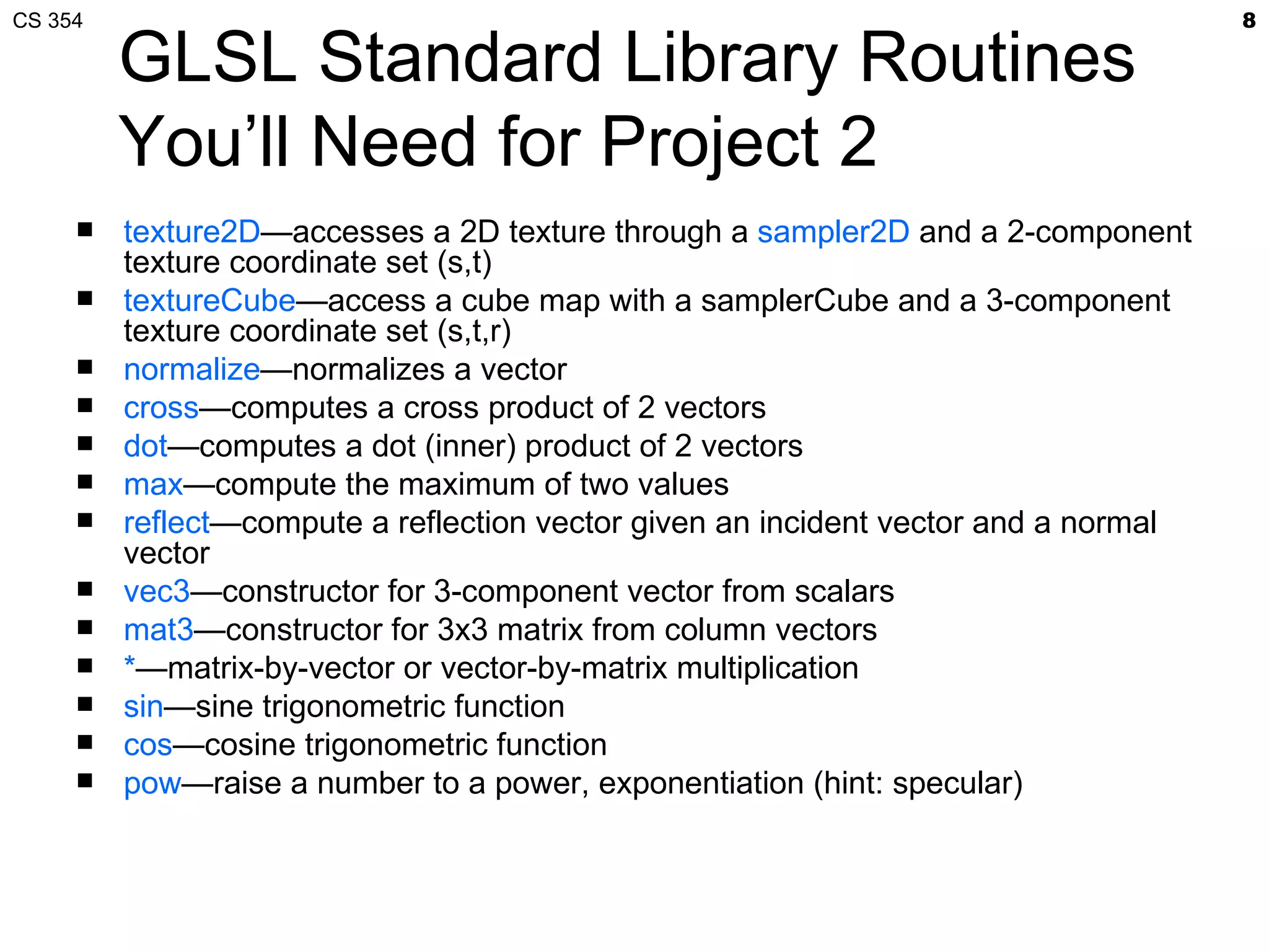 CS 354                                                                               8

         GLSL Standard Library Routines
         You’ll Need for Project 2
        texture2D—accesses a 2D texture through a sampler2D and a 2-component
         texture coordinate set (s,t)
        textureCube—access a cube map with a samplerCube and a 3-component
         texture coordinate set (s,t,r)
        normalize—normalizes a vector
        cross—computes a cross product of 2 vectors
        dot—computes a dot (inner) product of 2 vectors
        max—compute the maximum of two values
        reflect—compute a reflection vector given an incident vector and a normal
         vector
        vec3—constructor for 3-component vector from scalars
        mat3—constructor for 3x3 matrix from column vectors
        *—matrix-by-vector or vector-by-matrix multiplication
        sin—sine trigonometric function
        cos—cosine trigonometric function
        pow—raise a number to a power, exponentiation (hint: specular)
 