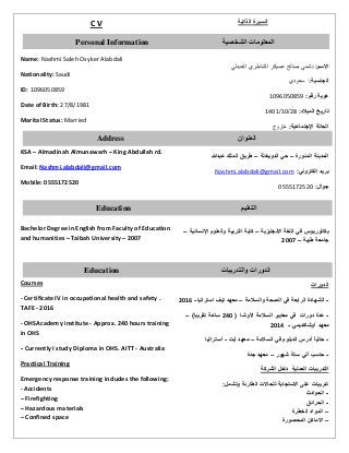 C V
Name: Nashmi Saleh Osyker Alabdali
Nationality: Saudi
ID: 1096050859
Date of Birth: 27/8/1981
Marital Status: Married
KSA – Almadinah Almunawarh – King Abdullah rd.
Email: Nashmi.alabdali@gmail.com
Mobile: 0555172520
Bachelor Degree in English from Faculty of Education
and humanities – Taibah University – 2007
Courses
- Certificate IV in occupational health and safety .
TAFE - 2016
- OHSAcademy institute - Approx. 240 hours training
in OHS
- Currently I study Diploma in OHS. AITT - Australia
Practical Training
Emergency response training includes the following:
- Accidents
– Firefighting
– Hazardous materials
– Confined space
‫الذاتية‬ ‫السيرة‬
:‫االسم‬‫الشاطري‬ ‫عسيكر‬ ‫صالح‬ ‫نشمي‬‫العبدلي‬
:‫الجنسية‬‫سعودي‬
:‫رقم‬ ‫هوية‬9610606901
:‫الميالد‬ ‫تاريخ‬89/96/9069
:‫اإلجتماعية‬ ‫الحالة‬‫متزوج‬
‫المنورة‬ ‫المدينة‬–‫الدويخلة‬ ‫حي‬–‫عبدهللا‬ ‫الملك‬ ‫طريق‬
:‫إلكتروني‬ ‫بريد‬Nashmi.alabdali@gmail.com
:‫جوال‬6000918086
‫االنجليزية‬ ‫اللغة‬ ‫في‬ ‫بكالوريوس‬–‫اإلنسانية‬ ‫والعلوم‬ ‫التربية‬ ‫كلية‬–
‫طيبة‬ ‫جامعة‬–7002
‫الدورات‬
-‫الش‬‫ه‬‫ا‬‫والسالمة‬ ‫الصحة‬ ‫في‬ ‫الرابعة‬ ‫دة‬–‫استراليا‬ ‫تيف‬ ‫معهد‬-7002
-‫عدة‬‫دور‬‫ات‬‫األوشا‬ ‫السالمة‬ ‫معايير‬ ‫في‬(740)‫تقريبا‬ ‫ساعة‬–
‫معهد‬‫أوشاكديمي‬-7004
-‫السالمة‬ ‫في‬ ‫الدبلوم‬ ‫أدرس‬ ً‫ا‬‫حالي‬–‫أيت‬ ‫معهد‬-‫أستراليا‬
-‫شهور‬ ‫ستة‬ ‫ألي‬ ‫حاسب‬–‫جدة‬ ‫معهد‬
‫العملية‬ ‫التدريبات‬‫الشركة‬ ‫داخل‬
:‫وتشمل‬ ‫الطارئة‬ ‫للحاالت‬ ‫االستجابة‬ ‫على‬ ‫تدريبات‬
-‫الحوادث‬
-‫الحرائق‬
–‫الخطرة‬ ‫المواد‬
–‫المحصورة‬ ‫االماكن‬
Address ‫العنوان‬
Personal Information ‫الشخصية‬ ‫المعلومات‬
Education ‫التعليم‬
Education ‫والتدريبات‬ ‫الدورات‬
 