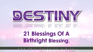 21 Blessings Of A
        Birthright Blessing.
w   w   w   . d   e s   t i n y c   h u   r c   h . o r g . n z
www.destinychurch.org.nz   Copyright 2012 Destiny Church New Zealand.
www.destinychurch.org.nz   Copyright 2012 Destiny Church New Zealand.
 