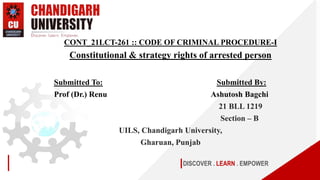 DISCOVER . LEARN . EMPOWER
CONT_21LCT-261 :: CODE OF CRIMINAL PROCEDURE-I
Constitutional & strategy rights of arrested person
Submitted To: Submitted By:
Prof (Dr.) Renu Ashutosh Bagchi
21 BLL 1219
Section – B
UILS, Chandigarh University,
Gharuan, Punjab
 