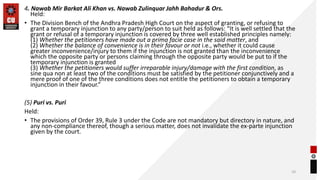 4. Nawab Mir Barkat Ali Khan vs. Nawab Zulinquar Jahh Bahadur & Ors.
Held:
• The Division Bench of the Andhra Pradesh High Court on the aspect of granting, or refusing to
grant a temporary injunction to any party/person to suit held as follows: “It is well settled that the
grant or refusal of a temporary injunction is covered by three well established principles namely:
(1) Whether the petitioners have made out a prima facie case in the said matter, and
(2) Whether the balance of convenience is in their favour or not i.e., whether it could cause
greater inconvenience/injury to them if the injunction is not granted than the inconvenience
which the opposite party or persons claiming through the opposite party would be put to if the
temporary injunction is granted
(3) Whether the petitioners would suffer irreparable injury/damage with the first condition, as
sine qua non at least two of the conditions must be satisfied by the petitioner conjunctively and a
mere proof of one of the three conditions does not entitle the petitioners to obtain a temporary
injunction in their favour.”
(5) Puri vs. Puri
Held:
• The provisions of Order 39, Rule 3 under the Code are not mandatory but directory in nature, and
any non-compliance thereof, though a serious matter, does not invalidate the ex-parte injunction
given by the court.
10
 