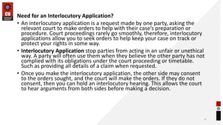 Need for an Interlocutory Application?
• An interlocutory application is a request made by one party, asking the
relevant court to make orders to help with their case’s preparation or
procedure. Court proceedings rarely go smoothly, therefore, interlocutory
applications allow you to seek orders to help keep your case on track or
protect your rights in some way.
• Interlocutory Application stop parties from acting in an unfair or unethical
way. A party will often use them when they believe the other party has not
complied with its obligations under the court proceeding or timetable.
Such as providing all details of a claim when requested.
• Once you make the interlocutory application, the other side may consent
to the orders sought, and the court will make the orders. If they do not
consent, then you can hold an interlocutory hearing. This allows the court
to hear arguments from both sides before making a decision.
6
 