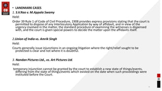 • LANDMARK CASES
1. S.V.Rao v. M.Appala Swamy
Held:
Order 39 Rule 1 of Code of Civil Procedure, 1908 provides express provisions stating that the court is
permitted to dispose of any Interlocutory Application by way of affidavit, and in view of the
urgency involved in the matter, the standard procedure of examining the witnesses is dispensed
with, and the court is given special powers to decide the matter upon the affidavits itself.
2.Union of India vs. Amrik Singh
Held:
Courts generally issue injunctions in an ongoing litigation where the right/relief sought to be
protected is clear and not where it is doubtful.
3. Nandan Pictures Ltd., vs. Art Pictures Ltd.
Held:
temporary injunction cannot be granted by the court to establish a new state of things/events,
differing from the state of things/events which existed on the date when such proceedings were
instituted before the Court.
9
 
