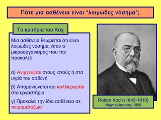 Πότε μια ασθένεια είναι “λοιμώδες νόσημα”;


  Τα κριτήρια του Κοχ
Μια ασθένεια θεωρείται ότι είναι
λοιμώδες νόσημα, όταν ο
μικροοργανισμός που την
προκαλεί:

α) Ανιχνεύεται στους ιστούς ή στα
υγρά του ασθενή
β) Απομονώνεται και καλλιεργείται
στο εργαστήριο
γ) Προκαλεί την ίδια ασθένεια σε    Robert Koch (1843-1910)
                                       Νόμπελ Ιατρικής 1905
πειραματόζωα
 