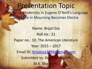 Presentation Topic
The Use of Modernity in Eugene O’Neill’s Language
and Style in Mourning Becomes Electra
Name: Brijal Oza
Roll no.: 21
Paper no.: 10, The American Literature
Year: 2015 – 2017
Email ID: brijaloza1994@gmail.com
Submitted to: Dept. of English
M.K. Bhav. Uni.
 