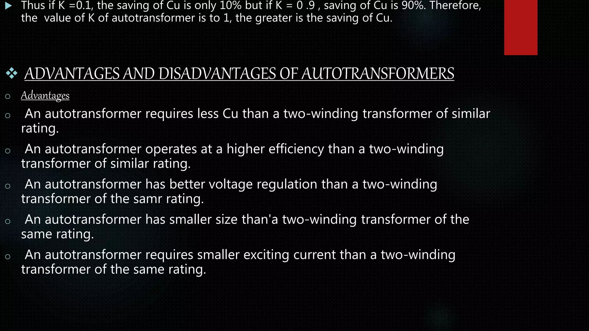  Thus if K =0.1, the saving of Cu is only 10% but if K = 0 .9 , saving of Cu is 90%. Therefore,
the value of K of autotransformer is to 1, the greater is the saving of Cu.
 ADVANTAGES AND DISADVANTAGES OF AUTOTRANSFORMERS
o Advantages
o An autotransformer requires less Cu than a two-winding transformer of similar
rating.
o An autotransformer operates at a higher efficiency than a two-winding
transformer of similar rating.
o An autotransformer has better voltage regulation than a two-winding
transformer of the samr rating.
o An autotransformer has smaller size than'a two-winding transformer of the
same rating.
o An autotransformer requires smaller exciting current than a two-winding
transformer of the same rating.
 