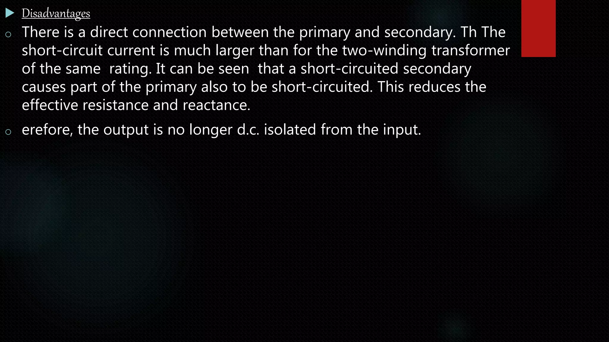  Disadvantages
o There is a direct connection between the primary and secondary. Th The
short-circuit current is much larger than for the two-winding transformer
of the same rating. It can be seen that a short-circuited secondary
causes part of the primary also to be short-circuited. This reduces the
effective resistance and reactance.
o erefore, the output is no longer d.c. isolated from the input.
 