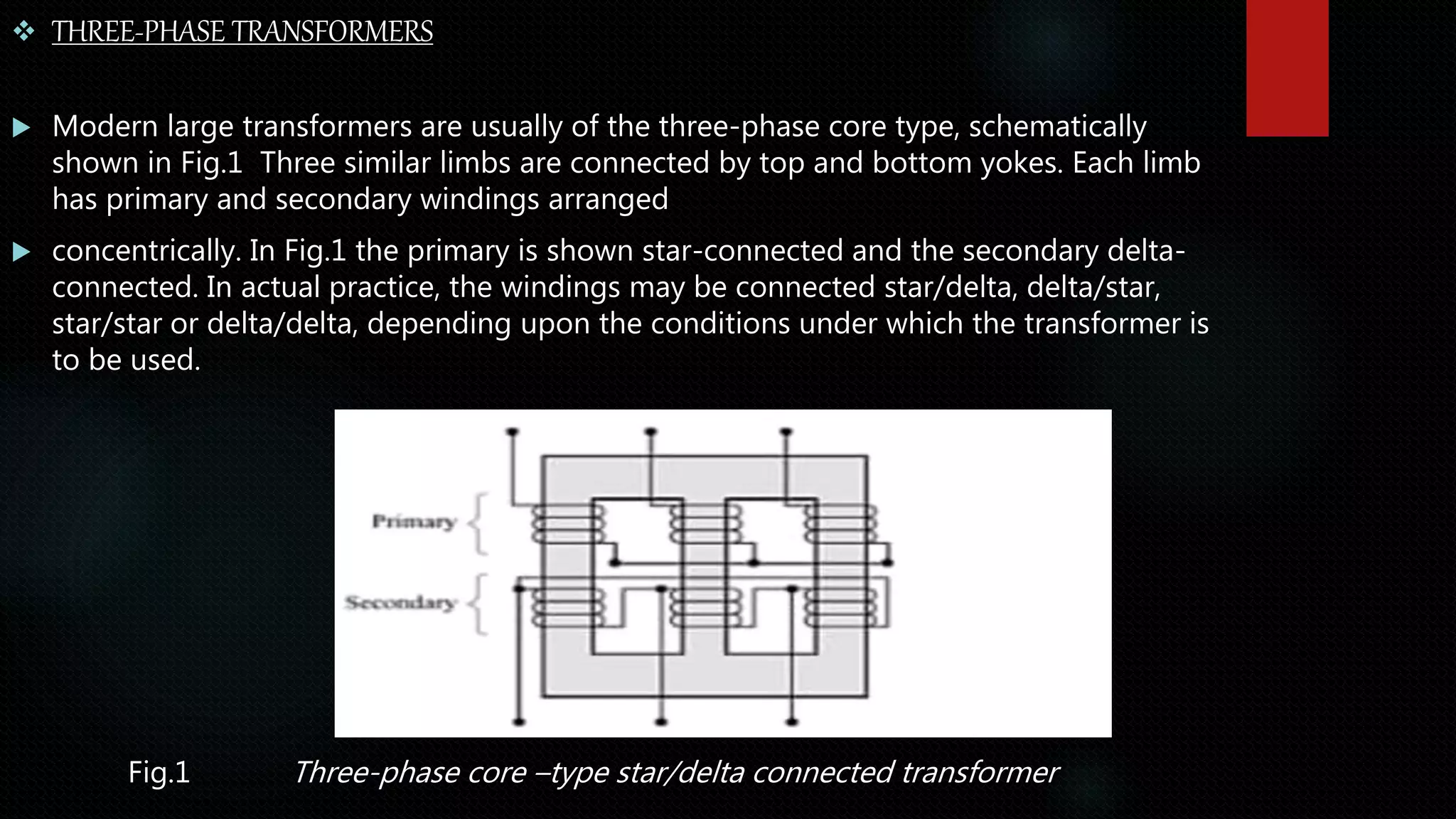  THREE-PHASE TRANSFORMERS
 Modern large transformers are usually of the three-phase core type, schematically
shown in Fig.1 Three similar limbs are connected by top and bottom yokes. Each limb
has primary and secondary windings arranged
 concentrically. In Fig.1 the primary is shown star-connected and the secondary delta-
connected. In actual practice, the windings may be connected star/delta, delta/star,
star/star or delta/delta, depending upon the conditions under which the transformer is
to be used.
Fig.1 Three-phase core –type star/delta connected transformer
 