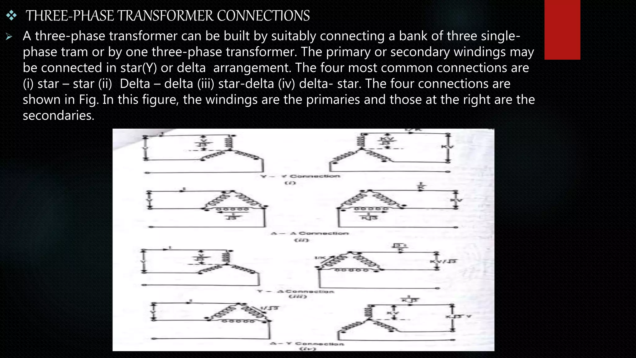  THREE-PHASE TRANSFORMER CONNECTIONS
 A three-phase transformer can be built by suitably connecting a bank of three single-
phase tram or by one three-phase transformer. The primary or secondary windings may
be connected in star(Y) or delta arrangement. The four most common connections are
(i) star – star (ii) Delta – delta (iii) star-delta (iv) delta- star. The four connections are
shown in Fig. In this figure, the windings are the primaries and those at the right are the
secondaries.
 