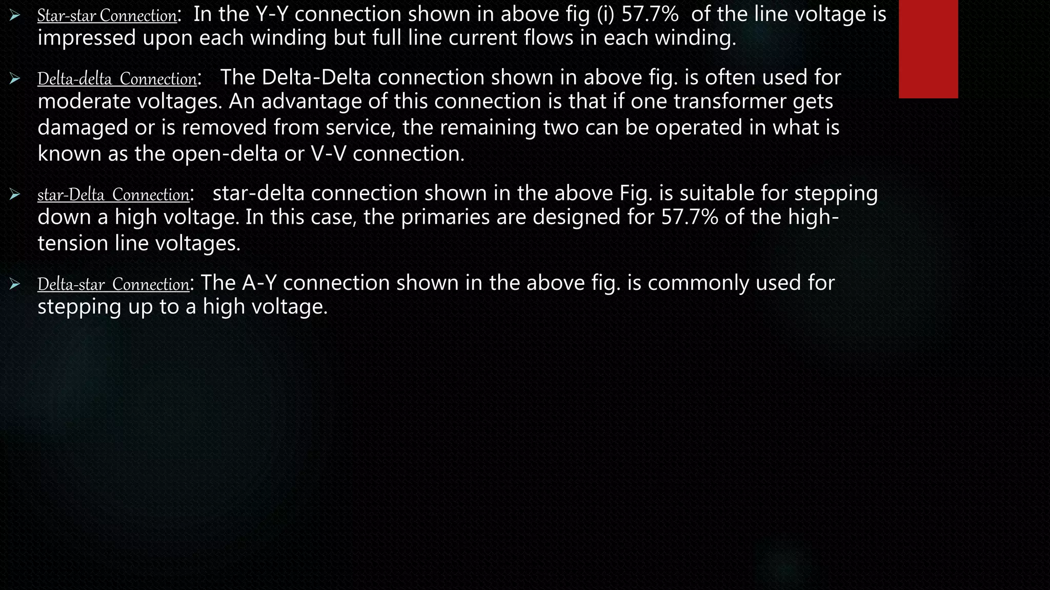  Star-star Connection: In the Y-Y connection shown in above fig (i) 57.7% of the line voltage is
impressed upon each winding but full line current flows in each winding.
 Delta-delta Connection: The Delta-Delta connection shown in above fig. is often used for
moderate voltages. An advantage of this connection is that if one transformer gets
damaged or is removed from service, the remaining two can be operated in what is
known as the open-delta or V-V connection.
 star-Delta Connection: star-delta connection shown in the above Fig. is suitable for stepping
down a high voltage. In this case, the primaries are designed for 57.7% of the high-
tension line voltages.
 Delta-star Connection: The A-Y connection shown in the above fig. is commonly used for
stepping up to a high voltage.
 