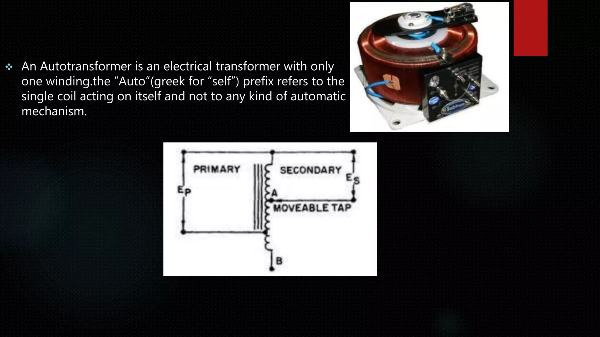  An Autotransformer is an electrical transformer with only
one winding.the “Auto”(greek for “self”) prefix refers to the
single coil acting on itself and not to any kind of automatic
mechanism.
 
