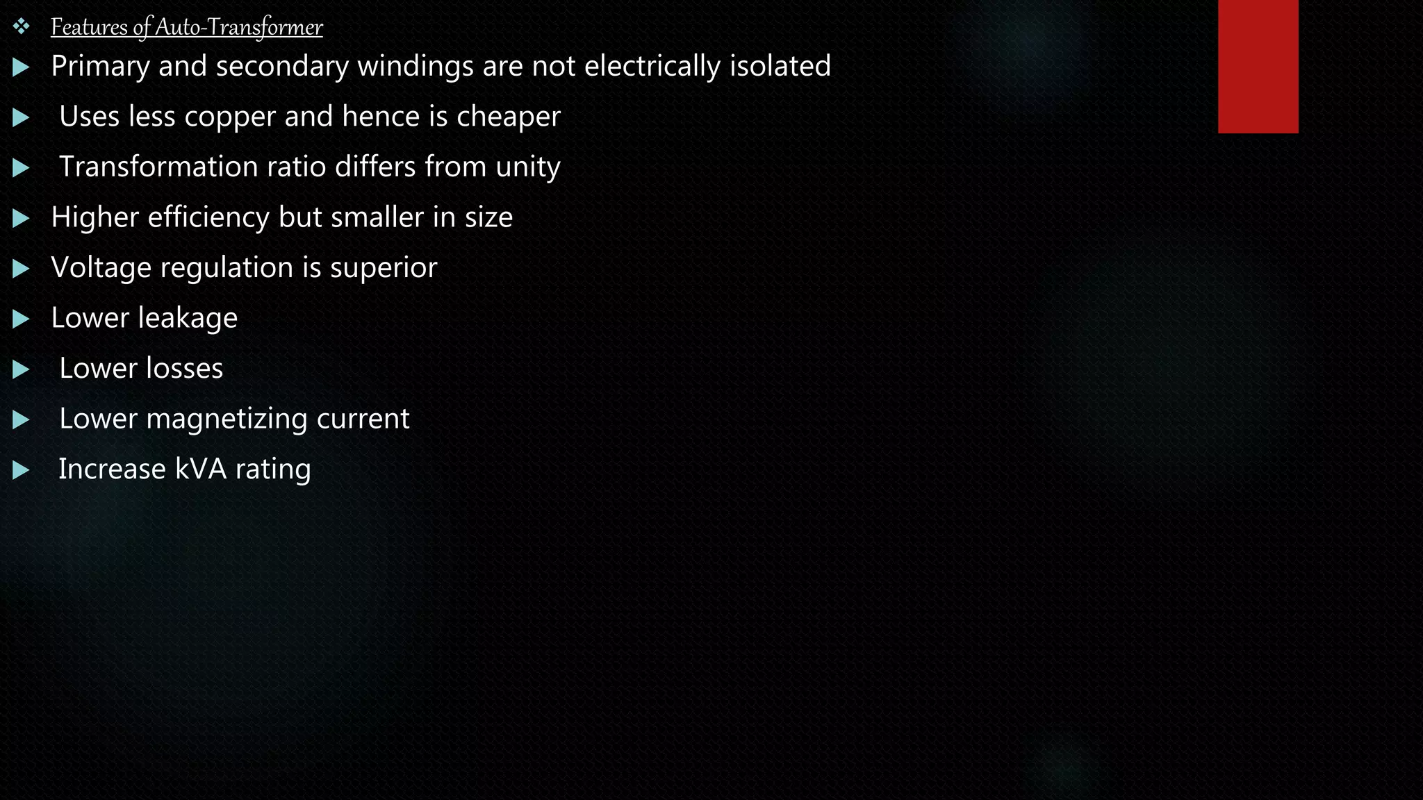 Features of Auto-Transformer
 Primary and secondary windings are not electrically isolated
 Uses less copper and hence is cheaper
 Transformation ratio differs from unity
 Higher efficiency but smaller in size
 Voltage regulation is superior
 Lower leakage
 Lower losses
 Lower magnetizing current
 Increase kVA rating
 