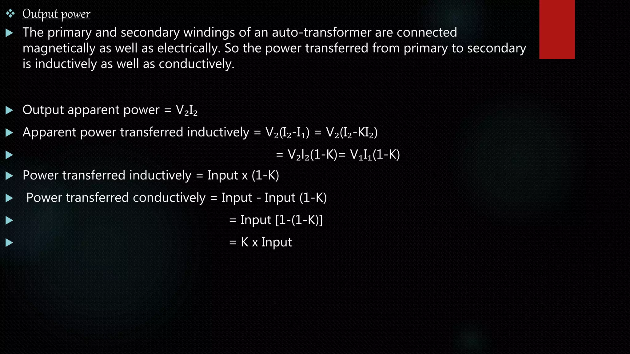  Output power
 The primary and secondary windings of an auto-transformer are connected
magnetically as well as electrically. So the power transferred from primary to secondary
is inductively as well as conductively.
 Output apparent power = V₂I₂
 Apparent power transferred inductively = V₂(I₂-I₁) = V₂(I₂-KI₂)
 = V₂l₂(1-K)= V₁I₁(1-K)
 Power transferred inductively = Input x (1-K)
 Power transferred conductively = Input - Input (1-K)
 = Input [1-(1-K)]
 = K x Input
 