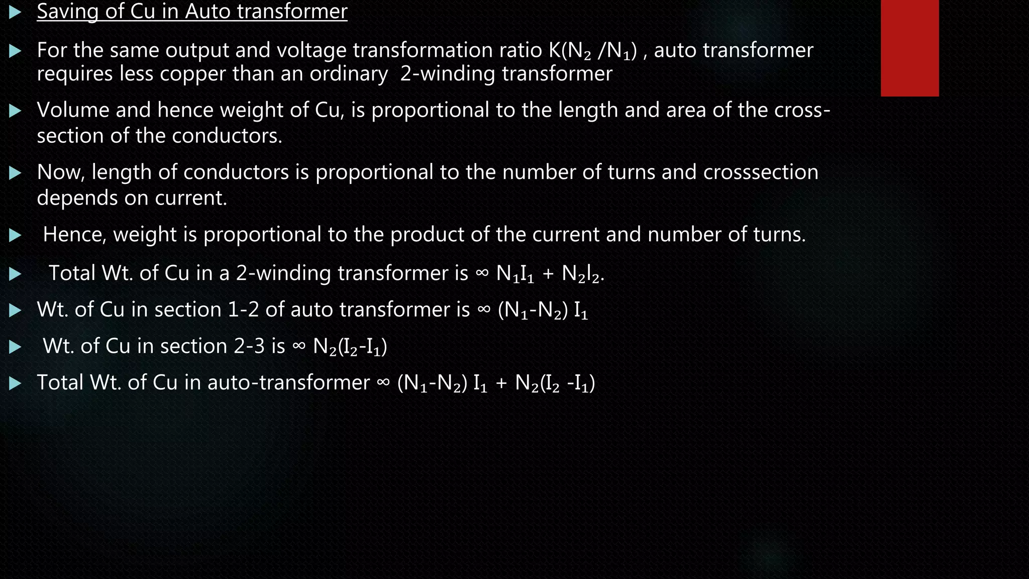  Saving of Cu in Auto transformer
 For the same output and voltage transformation ratio K(N₂ /N₁) , auto transformer
requires less copper than an ordinary 2-winding transformer
 Volume and hence weight of Cu, is proportional to the length and area of the cross-
section of the conductors.
 Now, length of conductors is proportional to the number of turns and crosssection
depends on current.
 Hence, weight is proportional to the product of the current and number of turns.
 Total Wt. of Cu in a 2-winding transformer is ∞ N₁I₁ + N₂l₂.
 Wt. of Cu in section 1-2 of auto transformer is ∞ (N₁-N₂) I₁
 Wt. of Cu in section 2-3 is ∞ N₂(I₂-I₁)
 Total Wt. of Cu in auto-transformer ∞ (N₁-N₂) I₁ + N₂(I₂ -I₁)
 