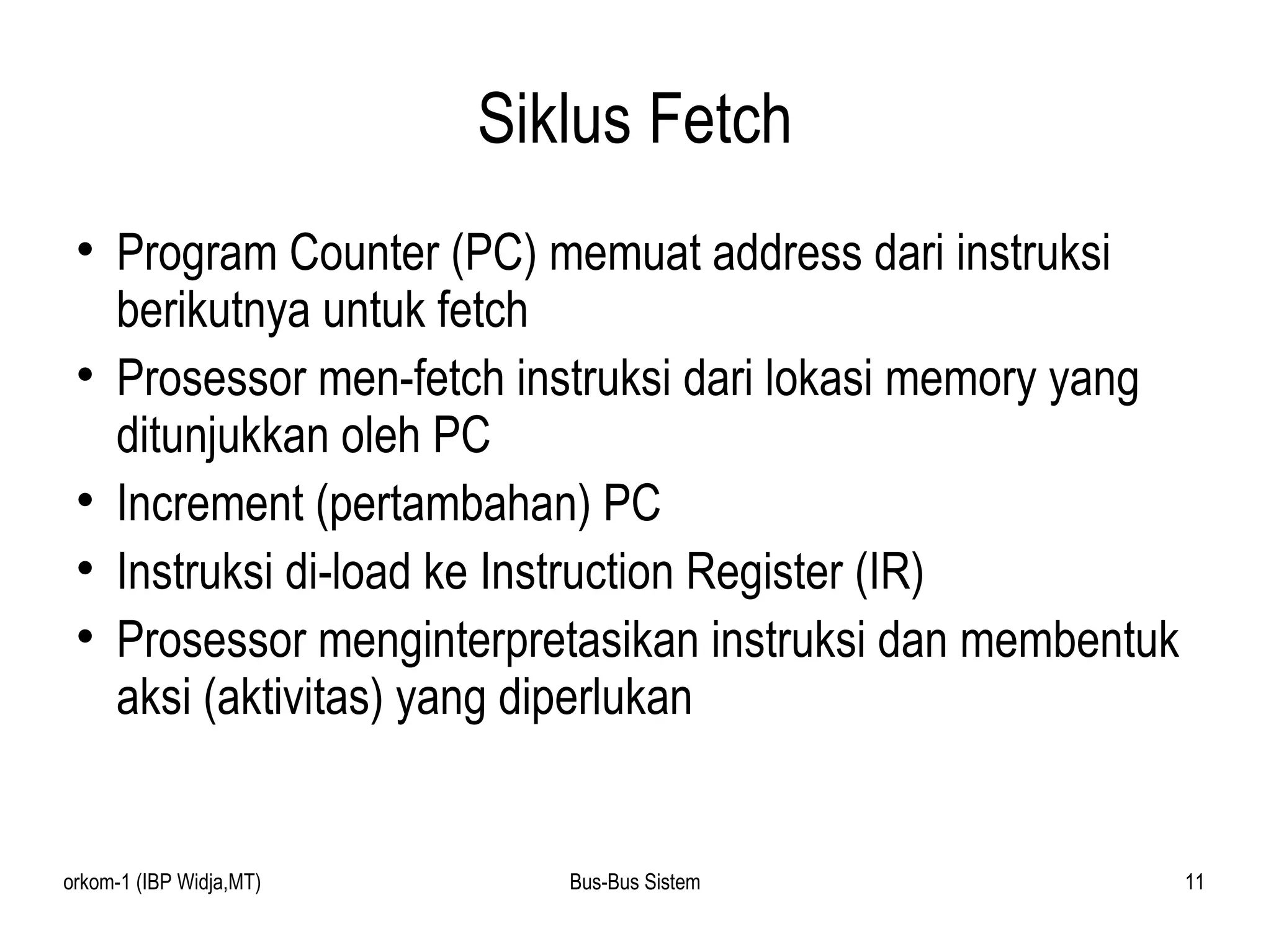 Siklus Fetch Program Counter (PC) memuat address dari instruksi berikutnya untuk fetch  Prosessor men-fetch instruksi dari lokasi memory yang ditunjukkan oleh PC Increment (pertambahan) PC Instruksi di-load ke Instruction Register (IR) Prosessor menginterpretasikan instruksi dan membentuk aksi (aktivitas) yang diperlukan 