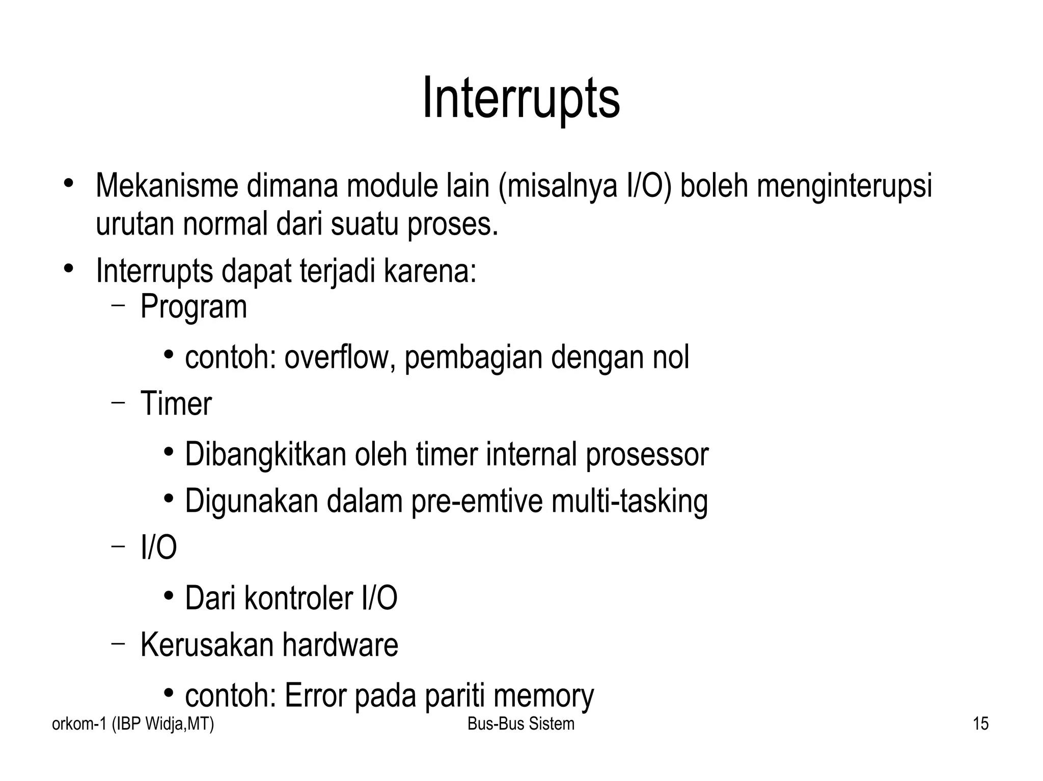 Interrupts Mekanisme dimana module lain (misalnya I/O) boleh menginterupsi urutan normal dari suatu proses.  Interrupts dapat terjadi karena:  Program contoh: overflow, pembagian dengan nol Timer Dibangkitkan oleh timer internal prosessor  Digunakan dalam pre-emtive multi-tasking I/O Dari kontroler I/O Kerusakan hardware contoh: Error pada pariti memory 
