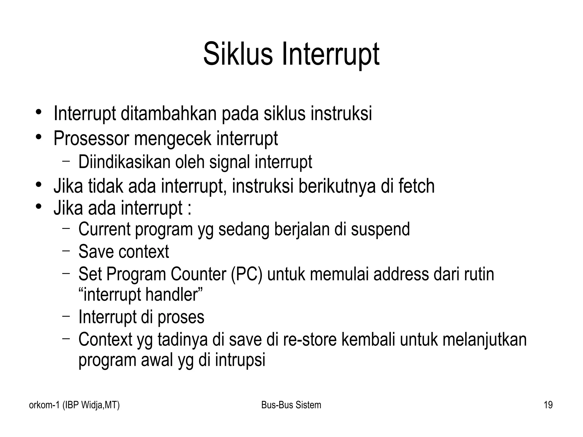 Siklus Interrupt Interrupt ditambahkan pada siklus instruksi Prosessor mengecek interrupt Diindikasikan oleh signal interrupt Jika tidak ada interrupt, instruksi berikutnya di fetch Jika ada interrupt : Current program yg sedang berjalan di suspend Save context Set Program Counter (PC) untuk memulai address dari rutin “interrupt handler” Interrupt di proses Context yg tadinya di save di re-store kembali untuk melanjutkan program awal yg di intrupsi 