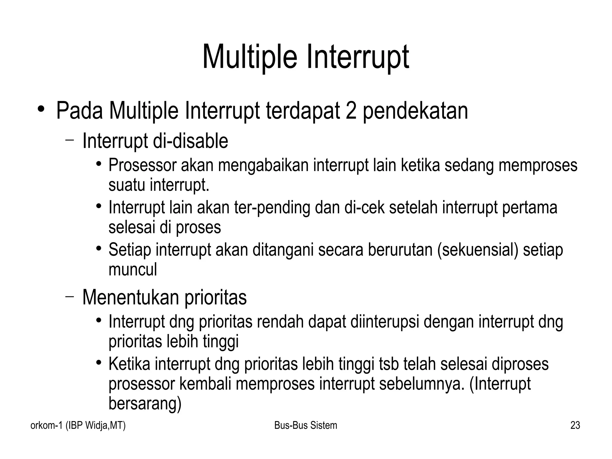 Multiple Interrupt Pada Multiple Interrupt terdapat 2 pendekatan Interrupt di-disable Prosessor akan mengabaikan interrupt lain ketika sedang memproses suatu interrupt. Interrupt lain akan ter-pending dan di-cek setelah interrupt pertama selesai di proses Setiap interrupt akan ditangani secara berurutan (sekuensial) setiap muncul  Menentukan prioritas Interrupt dng prioritas rendah dapat diinterupsi dengan interrupt dng prioritas lebih tinggi Ketika interrupt dng prioritas lebih tinggi tsb telah selesai diproses prosessor kembali memproses interrupt sebelumnya. (Interrupt bersarang) 