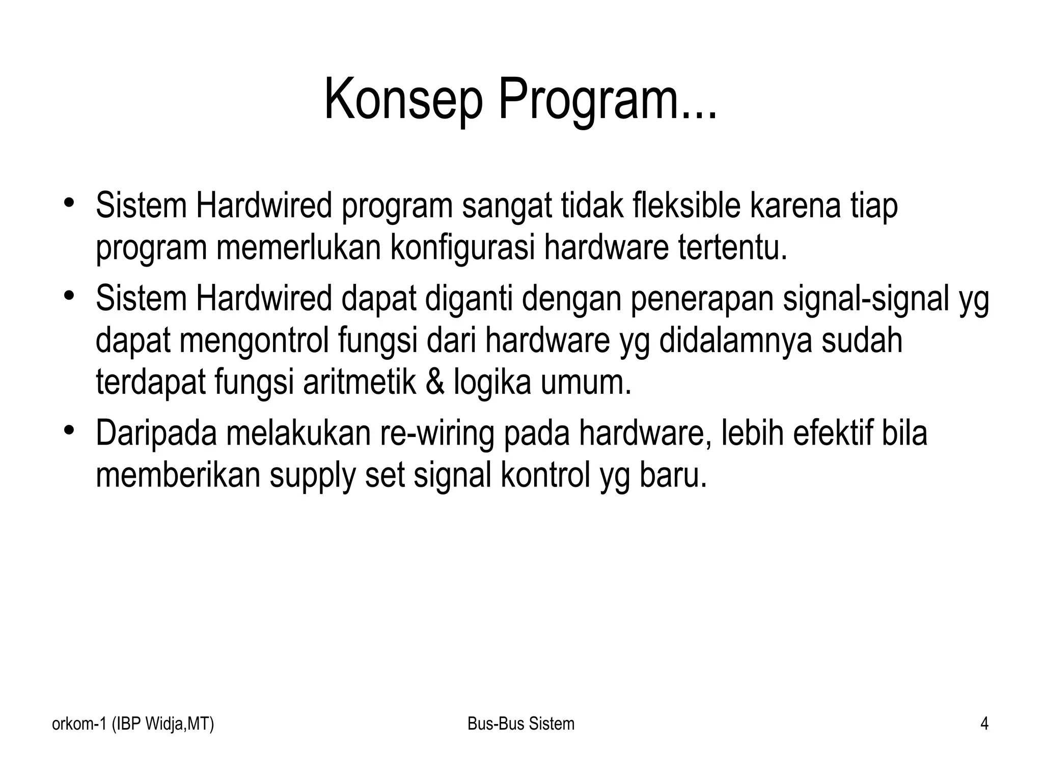Konsep Program... Sistem Hardwired program sangat tidak fleksible karena tiap program memerlukan konfigurasi hardware tertentu. Sistem Hardwired dapat diganti dengan penerapan signal-signal yg dapat mengontrol fungsi dari hardware yg didalamnya sudah terdapat fungsi aritmetik & logika umum. Daripada melakukan re-wiring pada hardware, lebih efektif bila memberikan supply set signal kontrol yg baru. 