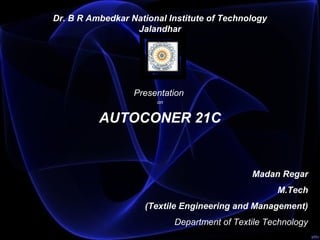 
Dr. B R Ambedkar National Institute of Technology
Jalandhar
 
 
Presentation
on
 AUTOCONER 21C 
 
 
              Madan Regar
M.Tech
(Textile Engineering and Management)
Department of Textile Technology
 