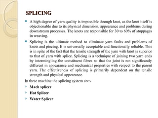 SPLICINGSPLICING
 A high degree of yarn quality is impossible through knot, as the knot itself is
objectionable due to its physical dimension, appearance and problems during
downstream processes. The knots are responsible for 30 to 60% of stoppages
in weaving.
 Splicing is the ultimate method to eliminate yarn faults and problems of
knots and piecing. It is universally acceptable and functionally reliable. This
is in spite of the fact that the tensile strength of the yarn with knot is superior
to that of yarn with splice. Splicing is a technique of joining two yarn ends
by intermingling the constituent fibres so that the joint is not significantly
different in appearance and mechanical properties with respect to the parent
yarn. The effectiveness of splicing is primarily dependent on the tensile
strength and physical appearance.
In these machine the splicing system are:-
 Mach splicer
 Hot Splicer
 Water Splicer
 