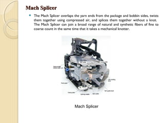 Mach SplicerMach Splicer
 The Mach Splicer overlaps the yarn ends from the package and bobbin sides, twists
them together using compressed air, and splices them together without a knot.
The Mach Splicer can join a broad range of natural and synthetic fibers of fine to
coarse count in the same time that it takes a mechanical knotter.
Mach Splicer
 