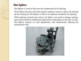 Hot SplicerHot Splicer
Hot Splicer is a device that uses hot compressed air for splicing.
Wool fabrics become soft when heated, making it easier to splice. By heating
up the twisting air, Hot Splicer is able to set optimum conditions for splicing.
While splicing worsted yarn with an Air Splicer, one needs to change settings,
parts and to perform complicated adjustments, depending on the type of yarn.
Hot Splicer requires no such adjustments, thus dramatically reducing the
maintenance time.
 
