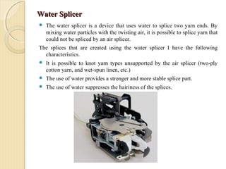 Water SplicerWater Splicer
 The water splicer is a device that uses water to splice two yarn ends. By
mixing water particles with the twisting air, it is possible to splice yarn that
could not be spliced by an air splicer.
The splices that are created using the water splicer I have the following
characteristics.
 It is possible to knot yarn types unsupported by the air splicer (two-ply
cotton yarn, and wet-spun linen, etc.)
 The use of water provides a stronger and more stable splice part.
 The use of water suppresses the hairiness of the splices.
 