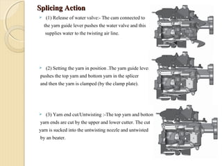 Splicing ActionSplicing Action
 (1) Release of water valve:- The cam connected to
the yarn guide lever pushes the water valve and this
supplies water to the twisting air line.
 (2) Setting the yarn in position .The yarn guide lever
pushes the top yarn and bottom yarn in the splicer
and then the yarn is clamped (by the clamp plate).
 (3) Yarn end cut/Untwisting :-The top yarn and bottom
yarn ends are cut by the upper and lower cutter. The cut
yarn is sucked into the untwisting nozzle and untwisted
by an beater.
 