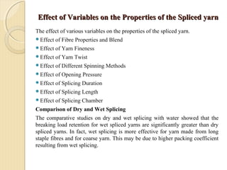 Effect of Variables on the Properties of the Spliced yarnEffect of Variables on the Properties of the Spliced yarn
The effect of various variables on the properties of the spliced yarn.
Effect of Fibre Properties and Blend
Effect of Yarn Fineness
Effect of Yarn Twist
Effect of Different Spinning Methods
Effect of Opening Pressure
Effect of Splicing Duration
Effect of Splicing Length
Effect of Splicing Chamber
Comparison of Dry and Wet Splicing
The comparative studies on dry and wet splicing with water showed that the
breaking load retention for wet spliced yarns are significantly greater than dry
spliced yarns. In fact, wet splicing is more effective for yarn made from long
staple fibres and for coarse yarn. This may be due to higher packing coefficient
resulting from wet splicing.
 