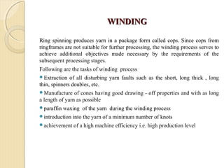 WINDINGWINDING
Ring spinning produces yarn in a package form called cops. Since cops from
ringframes are not suitable for further processing, the winding process serves to
achieve additional objectives made necessary by the requirements of the
subsequent processing stages.
Following are the tasks of winding process
Extraction of all disturbing yarn faults such as the short, long thick , long
thin, spinners doubles, etc.
Manufacture of cones having good drawing - off properties and with as long
a length of yarn as possible
paraffin waxing of the yarn during the winding process
introduction into the yarn of a minimum number of knots
achievement of a high machine efficiency i.e. high production level
 