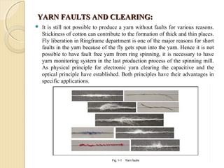 YARN FAULTS AND CLEARING:YARN FAULTS AND CLEARING:
 It is still not possible to produce a yarn without faults for various reasons.
Stickiness of cotton can contribute to the formation of thick and thin places.
Fly liberation in Ringframe department is one of the major reasons for short
faults in the yarn because of the fly gets spun into the yarn. Hence it is not
possible to have fault free yarn from ring spinning, it is necessary to have
yarn monitoring system in the last production process of the spinning mill.
As physical principle for electronic yarn clearing the capacitive and the
optical principle have established. Both principles have their advantages in
specific applications.
 