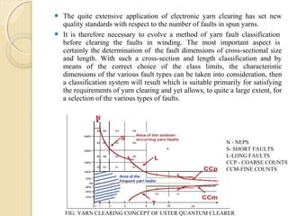  The quite extensive application of electronic yarn clearing has set new
quality standards with respect to the number of faults in spun yarns.
 It is therefore necessary to evolve a method of yarn fault classification
before clearing the faults in winding. The most important aspect is
certainly the determination of the fault dimensions of cross-sectional size
and length. With such a cross-section and length classification and by
means of the correct choice of the class limits, the characteristic
dimensions of the various fault types can be taken into consideration, then
a classification system will result which is suitable primarily for satisfying
the requirements of yarn clearing and yet allows, to quite a large extent, for
a selection of the various types of faults.
N - NEPS
S- SHORT FAULTS
L-LONG FAULTS
CCP - COARSE COUNTS
CCM-FINE COUNTS
FIG: YARN CLEARING CONCEPT OF USTER QUANTUM CLEARER
 