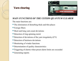 Yarn clearingYarn clearing
MAIN FUNCTIONS OF THE USTER® QUANTUM CLEARER
The main functions are:
The elimination of disturbing thick and thin places
Foreign fibers
Short and long yarn count deviations
Detection of ring-spinning moiré
Detection of deviations of the yarn irregularity (CV)
Detection of hairiness deviations
Monitoring of winder functions
Determination of quality characteristics
Triggering of alarms when preset alarm limits are exceeded
Generating reports
 