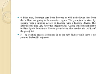  4. Both ends, the upper yarn from the cone as well as the lower yarn from
the bobbin, are going to be combined again. The yarn joint is done by
splicing with a splicing device or knotting with a knotting device. The
latter is only used very rarely for special yarns. A good splice should not be
realized by the human eye. Present yarn clearer also monitor the quality of
the yarn joint.
 5. The winding process continues up to the next fault or until there is no
yarn on the bobbin anymore.
 