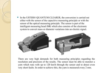  In the USTER® QUANTUM CLEARER, the conversion is carried out
either with the sensor of the capacitive measuring principle or with the
sensor of the optical measuring principle. The sensor is part of the
intelligent measuring head iMK which also consists of the electronic
system to convert mass or diameter variations into an electric signal.
There are very high demands for both measuring principles regarding the
resolution and precision of the results. The sensor must be able to monitor a
yarn which runs with up to 120 km/h through the sensor and to detect even
very short faults. In order to achieve this, the yarn is measured every 2 mm.
 