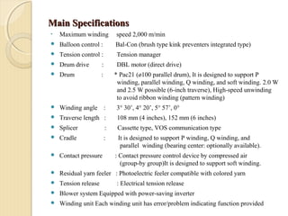 Main SpecificationsMain Specifications
• Maximum winding speed 2,000 m/min
 Balloon control : Bal-Con (brush type kink preventers integrated type)
 Tension control : Tension manager
 Drum drive : DBL motor (direct drive)
 Drum : * Pac21 (ø100 parallel drum), It is designed to support P
winding, parallel winding, Q winding, and soft winding. 2.0 W
and 2.5 W possible (6-inch traverse), High-speed unwinding
to avoid ribbon winding (pattern winding)
 Winding angle : 3° 30’, 4° 20’, 5° 57’, 0°
 Traverse length : 108 mm (4 inches), 152 mm (6 inches)
 Splicer : Cassette type, VOS communication type
 Cradle : It is designed to support P winding, Q winding, and
parallel winding (bearing center: optionally available).
 Contact pressure : Contact pressure control device by compressed air
(group-by group)It is designed to support soft winding.
 Residual yarn feeler : Photoelectric feeler compatible with colored yarn
 Tension release : Electrical tension release
 Blower system Equipped with power-saving inverter
 Winding unit Each winding unit has error/problem indicating function provided
 