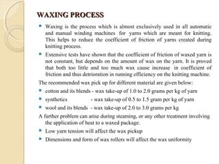 WAXING PROCESSWAXING PROCESS
 Waxing is the process which is almost exclusively used in all automatic
and manual winding machines for yarns which are meant for knitting.
This helps to reduce the coefficient of friction of yarns created during
knitting process.
 Extensive tests have shown that the coefficient of friction of waxed yarn is
not constant, but depends on the amount of wax on the yarn. It is proved
that both too little and too much wax cause increase in coefficient of
friction and thus detrioration in running efficiency on the knitting machine.
The recommended wax pick up for different material are given below:
 cotton and its blends - wax take-up of 1.0 to 2.0 grams per kg of yarn
 synthetics - wax take-up of 0.5 to 1.5 gram per kg of yarn
 wool and its blends - wax take-up of 2.0 to 3.0 grams per kg
A further problem can arise during steaming, or any other treatment involving
the application of heat to a waxed package.
 Low yarn tension will affect the wax pickup
 Dimensions and form of wax rollers will affect the wax uniformity
 