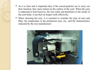  As it is clear and is important that, if the waxed particles are to carry out
their function, they must remain on the surface of the yarn. When the yarn
is subjected to heat however, the wax melts and penetrates to the inside of
the yarn body: it can then no longer work effectively.
 When choosing the wax, it is essential to consider the type of yarn and
fibre, the temperature in the production area, etc., and the characteristics
indicated by the wax manufacturer
 