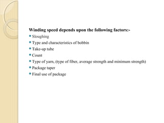 Winding speed depends upon the following factors:-
Sloughing
Type and characteristics of bobbin
Take-up tube
Count
Type of yarn, (type of fiber, average strength and minimum strength)
Package taper
Final use of package
 