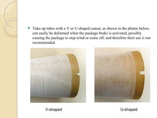 Take-up tubes with a V or U-shaped cutout, as shown in the photos below,
can easily be deformed when the package brake is activated, possibly
causing the package to step wind or come off, and therefore their use is not
recommended.
V-shaped U-shaped
 