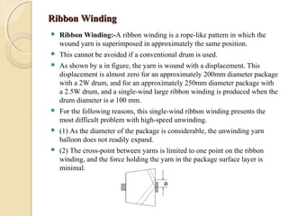 Ribbon WindingRibbon Winding
 Ribbon Winding:-A ribbon winding is a rope-like pattern in which the
wound yarn is superimposed in approximately the same position.
 This cannot be avoided if a conventional drum is used.
 As shown by a in figure, the yarn is wound with a displacement. This
displacement is almost zero for an approximately 200mm diameter package
with a 2W drum, and for an approximately 250mm diameter package with
a 2.5W drum, and a single-wind large ribbon winding is produced when the
drum diameter is ø 100 mm.
 For the following reasons, this single-wind ribbon winding presents the
most difficult problem with high-speed unwinding.
 (1) As the diameter of the package is considerable, the unwinding yarn
balloon does not readily expand.
 (2) The cross-point between yarns is limited to one point on the ribbon
winding, and the force holding the yarn in the package surface layer is
minimal.
 