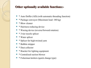 Other optionally available functions:-Other optionally available functions:-
 * Auto Doffer (AD) (with automatic threading function)
 * Package conveyor (Maximum load: 180 kg)
 * Blow cleaner
 * Hairiness-reducing device
 * Waxing device (reverse/forward rotation)
 * 3-tier nozzle splicer
 * Water splicer
 * Splicer for high-twisted yarn
 * Bobbin stripper
 * Dust collector
 * Bracket for lighting equipment
 * Centralized suction blower
 * Fisherman knitters (quick change type)
 
