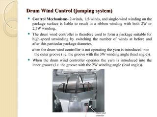 Drum Wind Control (jumping system)Drum Wind Control (jumping system)
 Control Mechanism:- 2-winds, 1.5-winds, and single-wind winding on the
package surface is liable to result in a ribbon winding with both 2W or
2.5W winding.
 The drum wind controller is therefore used to form a package suitable for
high-speed unwinding by switching the number of winds at before and
after this particular package diameter.
when the drum wind controller is not operating the yarn is introduced into
the outer groove (i.e. the groove with the 3W winding angle (lead angle)).
 When the drum wind controller operates the yarn is introduced into the
inner groove (i.e. the groove with the 2W winding angle (lead angle)).
Drum wind
controller
 