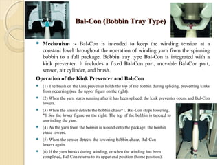 Bal-Con (Bobbin Tray Type)Bal-Con (Bobbin Tray Type)
 Mechanism :- Bal-Con is intended to keep the winding tension at a
constant level throughout the operation of winding yarn from the spinning
bobbin to a full package. Bobbin tray type Bal-Con is integrated with a
kink preventer. It includes a fixed Bal-Con part, movable Bal-Con part,
sensor, air cylinder, and brush.
Operation of the Kink Preventer and Bal-Con
 (1) The brush on the kink preventer holds the top of the bobbin during splicing, preventing kinks
from occurring (see the upper figure on the right).
 (2) When the yarn starts running after it has been spliced, the kink preventer opens and Bal-Con
lowers.
 (3) When the sensor detects the bobbin chase*1, Bal-Con stops lowering.
*1 See the lower figure on the right. The top of the bobbin is tapered to facilitate
unwinding the yarn.
 (4) As the yarn from the bobbin is wound onto the package, the bobbin
chase lowers.
 (5) When the sensor detects the lowering bobbin chase, Bal-Con also
lowers again.
 (6) If the yarn breaks during winding, or when the winding has been
completed, Bal-Con returns to its upper end position (home position).
 
