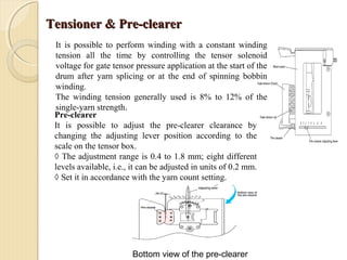 Tensioner & Pre-clearerTensioner & Pre-clearer
It is possible to perform winding with a constant winding
tension all the time by controlling the tensor solenoid
voltage for gate tensor pressure application at the start of the
drum after yarn splicing or at the end of spinning bobbin
winding.
The winding tension generally used is 8% to 12% of the
single-yarn strength.
Pre-clearer
It is possible to adjust the pre-clearer clearance by
changing the adjusting lever position according to the
scale on the tensor box.
◊ The adjustment range is 0.4 to 1.8 mm; eight different
levels available, i.e., it can be adjusted in units of 0.2 mm.
◊ Set it in accordance with the yarn count setting.
Bottom view of the pre-clearer
 