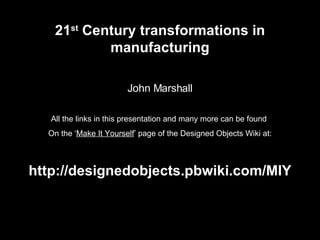 21 st  Century transformations in manufacturing John Marshall All the links in this presentation and many more can be found  On the ‘ Make It Yourself ’ page of the Designed Objects Wiki at: http://designedobjects.pbwiki.com/MIY 