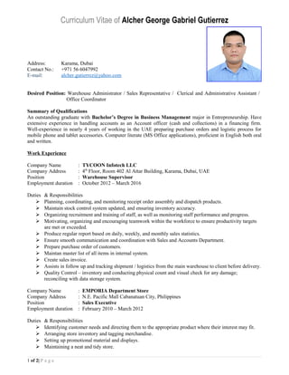 Curriculum Vitae of Alcher George Gabriel Gutierrez
Address: Karama, Dubai
Contact No.: +971 56 6047992
E-mail: alcher.gutierrez@yahoo.com
Desired Position: Warehouse Administrator / Sales Representative / Clerical and Administrative Assistant /
Office Coordinator
Summary of Qualifications
An outstanding graduate with Bachelor’s Degree in Business Management major in Entrepreneurship. Have
extensive experience in handling accounts as an Account officer (cash and collections) in a financing firm.
Well-experience in nearly 4 years of working in the UAE preparing purchase orders and logistic process for
mobile phone and tablet accessories. Computer literate (MS Office applications), proficient in English both oral
and written.
Work Experience
Company Name : TYCOON Infotech LLC
Company Address : 4th
Floor, Room 402 Al Attar Building, Karama, Dubai, UAE
Position : Warehouse Supervisor
Employment duration : October 2012 – March 2016
Duties & Responsibilities
 Planning, coordinating, and monitoring receipt order assembly and dispatch products.
 Maintain stock control system updated, and ensuring inventory accuracy.
 Organizing recruitment and training of staff, as well as monitoring staff performance and progress.
 Motivating, organizing and encouraging teamwork within the workforce to ensure productivity targets
are met or exceeded.
 Produce regular report based on daily, weekly, and monthly sales statistics.
 Ensure smooth communication and coordination with Sales and Accounts Department.
 Prepare purchase order of customers.
 Maintan master list of all items in internal system.
 Create sales invoice.
 Assists in follow up and tracking shipment / logistics from the main warehouse to client before delivery.
 Quality Control – inventory and conducting physical count and visual check for any damage;
reconciling with data storage system.
Company Name : EMPORIA Department Store
Company Address : N.E. Pacific Mall Cabanatuan City, Philippines
Position : Sales Executive
Employment duration : February 2010 – March 2012
Duties & Responsibilities
 Identifying customer needs and directing them to the appropriate product where their interest may fit.
 Arranging store inventory and tagging merchandise.
 Setting up promotional material and displays.
 Maintaining a neat and tidy store.
1 of 2| P a g e
 